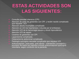  Consulta prenatal intensiva (CPI)
 Atención de parto de gestantes con CPI y recién nacido complicado
que requiere UCI
 Atención aborto incompleto complicado
 Atención en UCI de hipertensión inducida por el embarazo.
 Atención UCI de la hemorragia severa y shock hipovolémico
 Atención UCI de sepsis
 Cesárea de gestantes con CPI
 Laparotomía complicada.
 Histerectomía abdominal complicada
 Patología quirúrgica neonatal complicada que requiere UCI
 Anticoncepción post-parto, post aborto : orientación/ consejería y
provisión de todos los métodos incluido anticoncepción quirúrgica
voluntaria, según condición de la paciente.
 