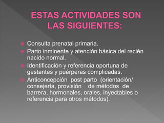  Consulta prenatal primaria.
 Parto inminente y atención básica del recién
nacido normal.
 Identificación y referencia oportuna de
gestantes y puérperas complicadas.
 Anticoncepción post parto (orientación/
consejería, provisión de métodos de
barrera, hormonales, orales, inyectables o
referencia para otros métodos).
 