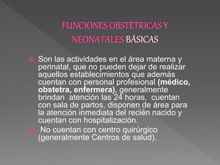  Son las actividades en el área materna y
perinatal, que no pueden dejar de realizar
aquellos establecimientos que además
cuentan con personal profesional (médico,
obstetra, enfermera), generalmente
brindan atención las 24 horas, cuentan
con sala de partos, disponen de área para
la atención inmediata del recién nacido y
cuentan con hospitalización.
 No cuentan con centro quirúrgico
(generalmente Centros de salud).
 