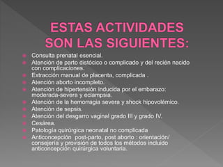  Consulta prenatal esencial.
 Atención de parto distócico o complicado y del recién nacido
con complicaciones.
 Extracción manual de placenta, complicada .
 Atención aborto incompleto.
 Atención de hipertensión inducida por el embarazo:
moderada-severa y eclampsia.
 Atención de la hemorragia severa y shock hipovolémico.
 Atención de sepsis.
 Atención del desgarro vaginal grado III y grado IV.
 Cesárea.
 Patología quirúrgica neonatal no complicada
 Anticoncepción post-parto, post aborto : orientación/
consejería y provisión de todos los métodos incluido
anticoncepción quirúrgica voluntaria.
 