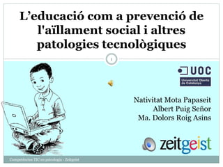 L’educació com a prevenció de 
l'aïllament social i altres 
patologies tecnològiques 
Competències TIC en psicologia - Zeitgeist 
1 
Nativitat Mota Papaseit 
Albert Puig Señor 
Ma. Dolors Roig Asins 
 