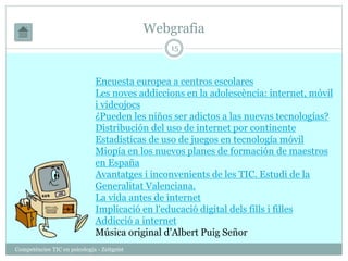 Webgrafia 
Competències TIC en psicologia - Zeitgeist 
15 
Encuesta europea a centros escolares 
Les noves addiccions en la adolescència: internet, mòvil 
i videojocs 
¿Pueden les niños ser adictos a las nuevas tecnologías? 
Distribución del uso de internet por continente 
Estadísticas de uso de juegos en tecnología móvil 
Miopía en los nuevos planes de formación de maestros 
en España 
Avantatges i inconvenients de les TIC. Estudi de la 
Generalitat Valenciana. 
La vida antes de internet 
Implicació en l'educació digital dels fills i filles 
Addicció a internet 
Música original d’Albert Puig Señor 
