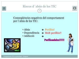 Riscos d´abús de les TIC 
Competències TIC en psicologia - Zeitgeist 
6 
Conseqüències negatives del comportament 
per l´abús de les TIC: 
• Abús 
• Dependència 
• Addicció 
Perillós! 
Molt perillós!! 
Perillossísim!!!!!! 
 
 
 
 