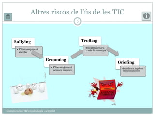 Altres riscos de l’ús de les TIC 
Competències TIC en psicologia - Zeitgeist 
9 
Bullying 
• Ciberassajement 
escolar 
Grooming 
• Ciberassajement 
sexual a menors 
Trolling 
•Buscar malestar a 
través de missatges 
Griefing 
•Perjudicar a jugadors 
intencionadament 
 