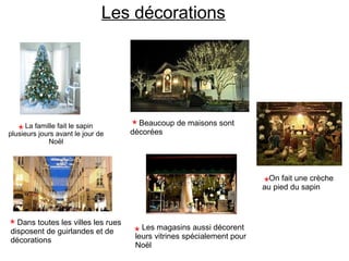 La famille fait le sapin
plusieurs jours avant le jour de
Noël
Les décorations
Dans toutes les villes les rues
disposent de guirlandes et de
décorations
Les magasins aussi décorent
leurs vitrines spécialement pour
Noël
Beaucoup de maisons sont
décorées
On fait une crèche
au pied du sapin
 