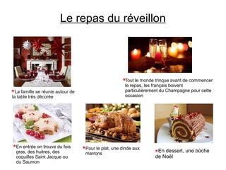 Le repas du réveillon
La famille se réunie autour de
la table très décorée
Tout le monde trinque avant de commencer
le repas, les français boivent
particulièrement du Champagne pour cette
occasion
Pour le plat, une dinde aux
marrons
En entrée on trouve du fois
gras, des huitres, des
coquilles Saint Jacque ou
du Saumon
En dessert, une bûche
de Noël
 
