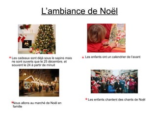 L’ambiance de Noël
Les cadeaux sont déjà sous le sapins mais
ne sont ouverts que le 25 décembre, et
souvent le 24 à partir de minuit
Les enfants ont un calendrier de l’avant
Les enfants chantent des chants de Noël
Nous allons au marché de Noël en
famille
 
