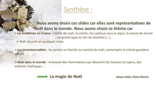 Synthèse :
Nous avons choisi ces slides car elles sont représentatives de
Noël dans le monde. Nous avons choisi ce thème car
○ Les traditions en France : l’arbre de noël, la crèche, les cadeaux sous le sapin, la messe de minuit
, un grand repas le soir du réveillon (...).
→ Noël résumé en quelques mots.
○ Les incontournables : les sorties en famille au marché de noël, contempler la crèche grandeur
nature.
○ Noël dans le monde : la beauté des illuminations qui décorent les maisons et sapins, des
endroits mythiques ...
La magie de Noël Alexia Vidal, Chloé Martin
 