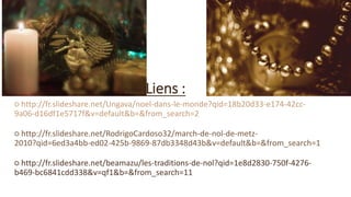 Liens :
○ http://fr.slideshare.net/Ungava/noel-dans-le-monde?qid=18b20d33-e174-42cc-
9a06-d16df1e5717f&v=default&b=&from_search=2
○ http://fr.slideshare.net/RodrigoCardoso32/march-de-nol-de-metz-
2010?qid=6ed3a4bb-ed02-425b-9869-87db3348d43b&v=default&b=&from_search=1
○ http://fr.slideshare.net/beamazu/les-traditions-de-nol?qid=1e8d2830-750f-4276-
b469-bc6841cdd338&v=qf1&b=&from_search=11
 