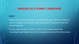 ENGLISH AS A FUNNY LANGUAGE
• INPUT
• Most of the students feel English as a boring language, which is so difficult to
learn. In addition, some teachers don’t use propertly resources to teach this
second language.
• So, this page has been created, in order to the students improve the
knowledge about English, focus on the be going to as one of the future tenses.
 