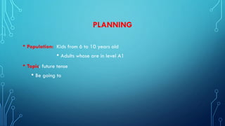 PLANNING
• Population: Kids from 6 to 10 years old
• Adults whose are in level A1
• Topic: future tense
• Be going to
 