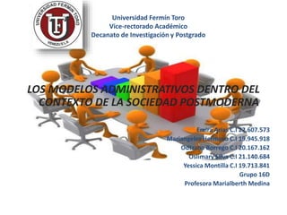 Universidad Fermín Toro
Vice-rectorado Académico
Decanato de Investigación y Postgrado
LOS MODELOS ADMINISTRATIVOS DENTRO DEL
CONTEXTO DE LA SOCIEDAD POSTMODERNA
Emira Arias C.I 22.607.573
Mariangeles Hermoso C.I 19.945.918
Odtzana Borrego C.I 20.167.162
Oslimary Silva C.I 21.140.684
Yessica Montilla C.I 19.713.841
Grupo 16D
Profesora Marialberth Medina
 