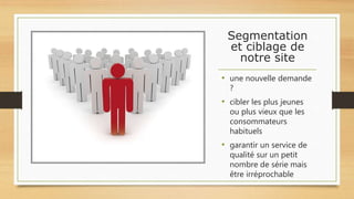 Segmentation
et ciblage de
notre site
• une nouvelle demande
?
• cibler les plus jeunes
ou plus vieux que les
consommateurs
habituels
• garantir un service de
qualité sur un petit
nombre de série mais
être irréprochable
 