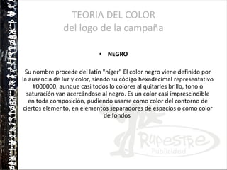 TEORIA DEL COLOR del logo de la campaña NEGRO Su nombre procede del latín "níger" El color negro viene definido por la ausencia de luz y color, siendo su código hexadecimal representativo #000000, aunque casi todos lo colores al quitarles brillo, tono o saturación van acercándose al negro. Es un color casi imprescindible en toda composición, pudiendo usarse como color del contorno de ciertos elemento, en elementos separadores de espacios o como color de fondos  