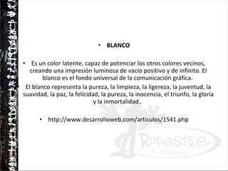 BLANCO Es un color latente, capaz de potenciar los otros colores vecinos, creando una impresión luminosa de vacío positivo y de infinito. El blanco es el fondo universal de la comunicación gráfica.  El blanco representa la pureza, la limpieza, la ligereza, la juventud, la suavidad, la paz, la felicidad, la pureza, la inocencia, el triunfo, la gloria y la inmortalidad..  http://www.desarrolloweb.com/articulos/1541.php 
