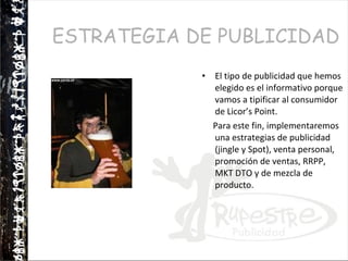 ESTRATEGIA DE PUBLICIDAD El tipo de publicidad que hemos elegido es el informativo porque vamos a tipificar al consumidor de Licor’s Point.  Para este fin, implementaremos una estrategias de publicidad (jingle y Spot), venta personal, promoción de ventas, RRPP, MKT DTO y de mezcla de producto.  
