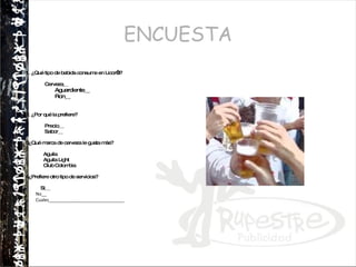 ENCUESTA 1. ¿Qué tipo de bebida consume en Licor’s? Cerveza__ Aguardiente__ Ron__ 2. ¿Por qué la prefiere? Precio__ Sabor__ 3¿Qué marca de cerveza le gusta más? Aguila Aguila Light Club Colombia 4¿Prefiere otro tipo de servicios?  Si__ No__ Cuales_______________________________ 