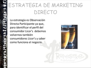 ESTRATEGIA DE MARKETING DIRECTO La estrategia es Observación Directa Participante ya que, para identificar el perfil del consumidor Licor’s  debemos volvernos también consumidores Licor’s y saber como funciona el negocio. 