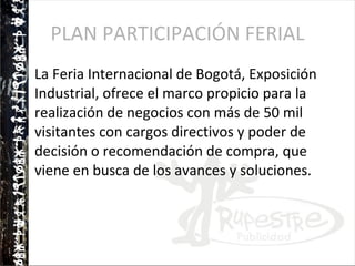 PLAN PARTICIPACIÓN FERIAL La Feria Internacional de Bogotá, Exposición Industrial, ofrece el marco propicio para la realización de negocios con más de 50 mil visitantes con cargos directivos y poder de decisión o recomendación de compra, que viene en busca de los avances y soluciones. 