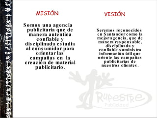 MISIÓN Somos una agencia publicitaria que de manera autentica confiable y disciplinada estudia al consumidor para orientar las campañas en  la creación de material publicitario. VISIÓN   Seremos reconocidos en Santander como la mejor agencia, que de manera responsable, disciplinada y confiable suministra información útil que oriente las campañas publicitarias de nuestros clientes. 