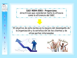 ISO 9004:2001: Proporciona
directrices que consideran tanto la eficacia
como la eficiencia del SGC.
El objetivo de esta norma es la mejora del desempeño de
la organización y la satisfacción de los clientes y de
otras partes interesadas.
 