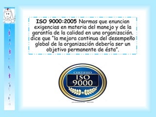 ISO 9000:2005 Normas que enuncian
exigencias en materia del manejo y de la
garantía de la calidad en una organización.
dice que “la mejora continua del desempeño
global de la organización debería ser un
objetivo permanente de ésta”.
 