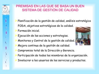 PREMISAS EN LAS QUE SE BASA UN BUEN
SISTEMA DE GESTIÓN DE CALIDAD
Planificación de la gestión de calidad, análisis estratégico
FODA, objetivos estratégicos de la calidad.
Formación inicial.
Ejecución de las acciones y estrategias.
Monitoreo y Control de la gestión de calidad.
Mejora continua de la gestión de calidad.
Compromiso total de la Dirección y Gerencia.
Participación de todos los miembros de la organización.
Involucrar a los usuarios de los servicios y productos.
 