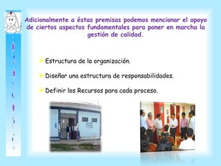 Adicionalmente a éstas premisas podemos mencionar el apoyo
de ciertos aspectos fundamentales para poner en marcha la
gestión de calidad.
Estructura de la organización.
Diseñar una estructura de responsabilidades.
Definir los Recursos para cada proceso.
 