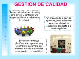 GESTIÓN DE CALIDAD
Las actividades coordinadas
para dirigir y controlar una
organización en lo relativo a
la calidad.
Un proceso de la gestión
oportuno, para obtener y
mantener el nivel de
calidad del producto o el
servicio público.
Esta gestión incluye
planificación, organización y
control del desarrollo del
sistema y otras actividades
relacionadas con la calidad.
 