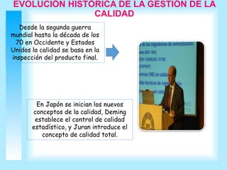 EVOLUCIÓN HISTÓRICA DE LA GESTIÓN DE LA
CALIDAD
Desde la segunda guerra
mundial hasta la década de los
70 en Occidente y Estados
Unidos la calidad se basa en la
inspección del producto final.
En Japón se inician los nuevos
conceptos de la calidad, Deming
establece el control de calidad
estadístico, y Juran introduce el
concepto de calidad total.
 