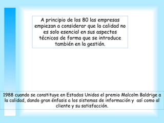 A principio de los 80 las empresas
empiezan a considerar que la calidad no
es solo esencial en sus aspectos
técnicos de forma que se introduce
también en la gestión.
1988 cuando se constituye en Estados Unidos el premio Malcolm Baldrige a
la calidad, dando gran énfasis a los sistemas de información y así como al
cliente y su satisfacción.
 