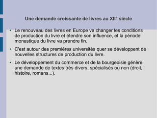 Une demande croissante de livres au XII° siècle
●

●

●

Le renouveau des livres en Europe va changer les conditions
de production du livre et étendre son influence, et la période
monastique du livre va prendre fin.
C'est autour des premières universités quer se développent de
nouvelles structures de production du livre.
Le développement du commerce et de la bourgeoisie génère
une demande de textes très divers, spécialisés ou non (droit,
histoire, romans...).

 
