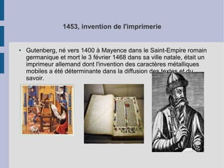 1453, invention de l'imprimerie

●

Gutenberg, né vers 1400 à Mayence dans le Saint-Empire romain
germanique et mort le 3 février 1468 dans sa ville natale, était un
imprimeur allemand dont l'invention des caractères métalliques
mobiles a été déterminante dans la diffusion des textes et du
savoir.

 