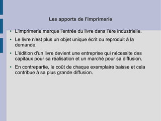 Les apports de l'imprimerie
●

●

●

●

L'imprimerie marque l'entrée du livre dans l’ère industrielle.
Le livre n'est plus un objet unique écrit ou reproduit à la
demande.
L'édition d'un livre devient une entreprise qui nécessite des
capitaux pour sa réalisation et un marché pour sa diffusion.
En contrepartie, le coût de chaque exemplaire baisse et cela
contribue à sa plus grande diffusion.

 