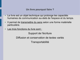 Un livre pourquoi faire ?
●

●

●

Le livre est un objet technique qui prolonge les capacités
humaines de communication au-delà de l'espace et du temps.
Il permet de transmettre du sens selon une forme matérielle
particulière.
Les trois fonctions du livre sont :

Support de l'écriture
Diffusion et conservation de textes variés
Transportabilité

 