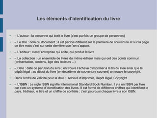 Les éléments d'identification du livre

●

●

●

●

●

●

●

- L’auteur : la personne qui écrit le livre (c’est parfois un groupe de personnes)
- Le titre : nom du document ; il est parfois différent sur la première de couverture et sur la page
de titre mais c’est sur cette dernière que l’on s’appuie.
- L’éditeur : c’est l’entreprise qui édite, qui produit le livre
- La collection : un ensemble de livres du même éditeur mais qui ont des points commun
(présentation, contenu, âge des lecteurs ...)
- Date : date de parution du livre ; on trouve l’achevé d’imprimer à la fin du livre ainsi que le
dépôt légal ; au début du livre (en deuxième de couverture souvent) on trouve le copyright.
Dans l’ordre de validité pour la date : Achevé d’imprimer, Dépôt légal, Copyright
- L’ISBN : Le sigle ISBN signifie International Standard Book Number. Il y a un ISBN par livre
car c’est un système d’identification des livres. Il est formé de différents chiffres qui identifient le
pays, l’éditeur, le titre et un chiffre de contrôle : c’est pourquoi chaque livre a son ISBN.

 