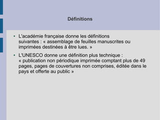 Définitions

●

●

L'académie française donne les définitions
suivantes : « assemblage de feuilles manuscrites ou
imprimées destinées à être lues. »
L'UNESCO donne une définition plus technique :
« publication non périodique imprimée comptant plus de 49
pages, pages de couvertures non comprises, éditée dans le
pays et offerte au public »

 