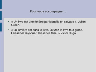 Pour vous accompagner...

●

●

« Un livre est une fenêtre par laquelle on s'évade », Julien
Green.
« La lumière est dans le livre. Ouvrez-le livre tout grand.
Laissez-le rayonner, laissez-le faire. » Victor Hugo.

 