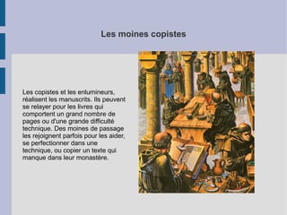 Les moines copistes

Les copistes et les enlumineurs,
réalisent les manuscrits. Ils peuvent
se relayer pour les livres qui
comportent un grand nombre de
pages ou d'une grande difficulté
technique. Des moines de passage
les rejoignent parfois pour les aider,
se perfectionner dans une
technique, ou copier un texte qui
manque dans leur monastère.

 