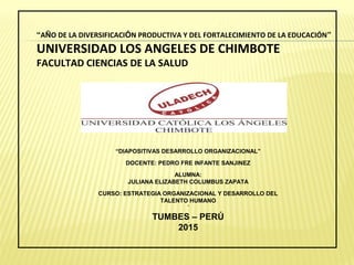 “AÑO DE LA DIVERSIFICACIÓN PRODUCTIVA Y DEL FORTALECIMIENTO DE LA EDUCACIÓN”
UNIVERSIDAD LOS ANGELES DE CHIMBOTE
FACULTAD CIENCIAS DE LA SALUD
“DIAPOSITIVAS DESARROLLO ORGANIZACIONAL”
DOCENTE: PEDRO FRE INFANTE SANJINEZ
ALUMNA:
JULIANA ELIZABETH COLUMBUS ZAPATA
CURSO: ESTRATEGIA ORGANIZACIONAL Y DESARROLLO DEL
TALENTO HUMANO
´
TUMBES – PERÚ
2015
 