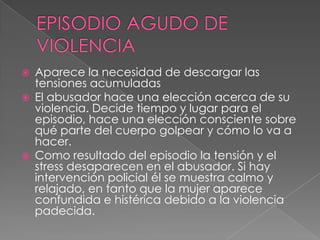 EPISODIO AGUDO DE VIOLENCIAAparece la necesidad de descargar las tensiones acumuladas  El abusador hace una elección acerca de su violencia. Decide tiempo y lugar para el episodio, hace una elección consciente sobre qué parte del cuerpo golpear y cómo lo va a hacer.  Como resultado del episodio la tensión y el stress desaparecen en el abusador. Si hay intervención policial él se muestra calmo y relajado, en tanto que la mujer aparece confundida e histérica debido a la violencia padecida.  