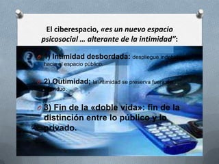 El ciberespacio, «es un nuevo espacio
 psicosocial … alterante de la intimidad”:

O 1) Intimidad desbordada: despliegue indebido
  hacia el espacio público.


O 2) Outimidad; la intimidad se preserva fuera del
  individuo.


O 3) Fin de la «doble vida»: fin de la
  distinción entre lo público y lo
  privado.
 