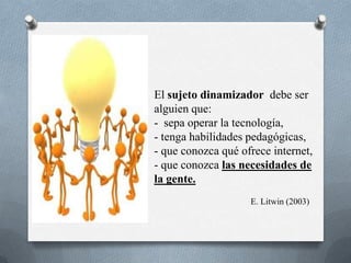 El sujeto dinamizador debe ser
alguien que:
- sepa operar la tecnología,
- tenga habilidades pedagógicas,
- que conozca qué ofrece internet,
- que conozca las necesidades de
la gente.
                    E. Litwin (2003)
 