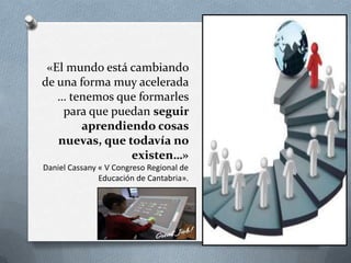 «El mundo está cambiando
de una forma muy acelerada
   … tenemos que formarles
    para que puedan seguir
        aprendiendo cosas
   nuevas, que todavía no
                existen…»
Daniel Cassany « V Congreso Regional de
               Educación de Cantabria».
 