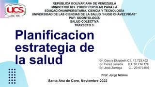REPÚBLICA BOLIVARIANA DE VENEZUELA
MINISTERIO DEL PODER POPULAR PARA LA
EDUCACIÓNUNIVERSITARIA, CIENCIA Y TECNOLOGÍA
UNIVERSIDAD DE LAS CIENCIAS DE LA SALUD “HUGO CHÁVEZ FRÍAS”
PNF: ODONTOLOGÍA
SALUD COLECTIVA
TRAYECTO 3.
Santa Ana de Coro, Noviembre 2022
Br. García Elizabeth C.I. 13.723.452
Br. Pérez Jessica C.I. 30.714.176
Br. José Zarraga C.I. 29.979.893
Prof. Jorge Molina
Planificacion
estrategia de
la salud
 