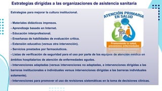 Estrategias para mejorar la cultura institucional.
- Materiales didácticos impresos.
- Aprendizaje basado en Internet.
- Educación interprofesional.
- Enseñanza de habilidades de evaluación crítica.
- Extensión educativa (versus otra intervención).
- Servicios prestados por farmacéuticos.
- Listas de verificación de seguridad para el uso por parte de los equipos de atención médica en
ámbitos hospitalarios de atención de enfermedades agudas.
- Intervenciones adaptadas (versus intervenciones no adaptadas, e intervenciones dirigidas a las
barreras institucionales e individuales versus intervenciones dirigidas a las barreras individuales
solamente).
- Intervenciones para promover el uso de revisiones sistemáticas en la toma de decisiones clínicas.
Estrategias dirigidas a las organizaciones de asistencia sanitaria
 
