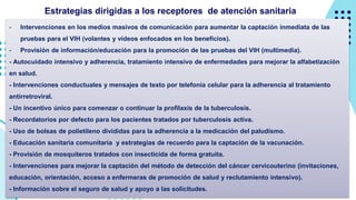 - Intervenciones en los medios masivos de comunicación para aumentar la captación inmediata de las
pruebas para el VIH (volantes y videos enfocados en los beneficios).
- Provisión de información/educación para la promoción de las pruebas del VIH (multimedia).
- Autocuidado intensivo y adherencia, tratamiento intensivo de enfermedades para mejorar la alfabetización
en salud.
- Intervenciones conductuales y mensajes de texto por telefonía celular para la adherencia al tratamiento
antirretroviral.
- Un incentivo único para comenzar o continuar la profilaxis de la tuberculosis.
- Recordatorios por defecto para los pacientes tratados por tuberculosis activa.
- Uso de bolsas de polietileno divididas para la adherencia a la medicación del paludismo.
- Educación sanitaria comunitaria y estrategias de recuerdo para la captación de la vacunación.
- Provisión de mosquiteros tratados con insecticida de forma gratuita.
- Intervenciones para mejorar la captación del método de detección del cáncer cervicouterino (invitaciones,
educación, orientación, acceso a enfermeras de promoción de salud y reclutamiento intensivo).
- Información sobre el seguro de salud y apoyo a las solicitudes.
Estrategias dirigidas a los receptores de atención sanitaria
 