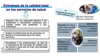 Estrategia de la calidad total
en los servicios de salud
Significa dar una respuesta efectiva a los
problemas o situaciones sanitarias que
inciden sobre una población y sus
individuos
Implica la satisfacción de los pacientes, la
familia y la comunidad para con estos
servicios.
Sensibilizar a los profesionales, no sólo de
la importancia del concepto de calidad, sino
del porqué y para qué se creó, qué persigue
y cuál es su fin
equidad, efectividad,
eficacia y eficiencia.
Equidad dar más a
quién más necesita
garantizando la
accesibilidad
Eficacia con
metodologías y
tecnologías
adecuadas
efectividad
Alcanzar cobertura e
impacto
adecuados
.
Eficiencia
Con rendimiento
y costos acordes.
 