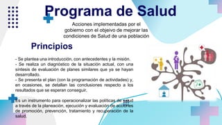 Acciones implementadas por el
gobierno con el objeivo de mejorar las
condiciones de Salud de una población
Programa de Salud
- Se plantea una introducción, con antecedentes y la misión.
- Se realiza un diagnóstico de la situación actual, con una
síntesis de evaluación de planes similares que ya se hayan
desarrollado.
- Se presenta el plan (con la programación de actividades) y,
en ocasiones, se detallan las conclusiones respecto a los
resultados que se esperan conseguir.
Es un instrumento para operacionalizar las políticas de salud
a través de la planeación, ejecución y evaluación de acciones
de promoción, prevención, tratamiento y recuperación de la
salud.
Principios
 