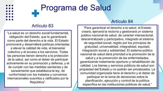“La salud es un derecho social fundamental,
obligación del Estado, que lo garantizará
como parte del derecho a la vida. El Estado
promoverá y desarrollará políticas orientadas
a elevar la calidad de vida, el bienestar
colectivo y el acceso a los servicios. Todas
las personas tienen derecho a la protección
de la salud, así como el deber de participar
activamente en su promoción y defensa, y el
de cumplir con las medidas sanitarias y de
saneamiento que establezca la ley, de
conformidad con los tratados y convenios
internacionales suscritos y ratificados por la
República”.
Programa de Salud
“Para garantizar el derecho a la salud, el Estado
creará, ejercerá la rectoría y gestionará un sistema
público nacional de salud, de carácter intersectorial,
descentralizado y participativo, integrado al sistema
de seguridad social, regido por los principios de
gratuidad, universalidad, integralidad, equidad,
integración social y solidaridad. El sistema público
nacional de salud dará prioridad a la promoción de la
salud y a la prevención de las enfermedades,
garantizando tratamiento oportuno y rehabilitación de
calidad. Los bienes y servicios públicos de salud son
propiedad del Estado y no podrán ser privatizados. La
comunidad organizada tiene el derecho y el deber de
participar en la toma de decisiones sobre la
planificación, ejecución y control de la política
específica en las instituciones públicas de salud.”
Artículo 83
Artículo 84
 